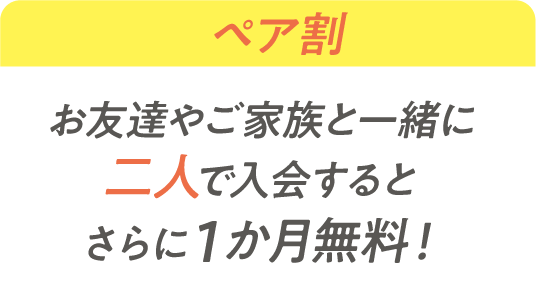 ペア割 お友達やご家族と一緒に2人で入会するとさらに1か月無料