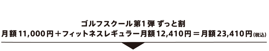 ゴルフスクール第１弾 ずっと割 月額11,000円＋フィットネスレギュラー月額12,410円＝月額23,410円（税込）